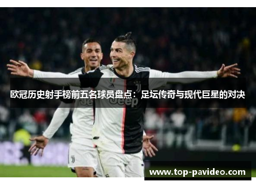 欧冠历史射手榜前五名球员盘点：足坛传奇与现代巨星的对决