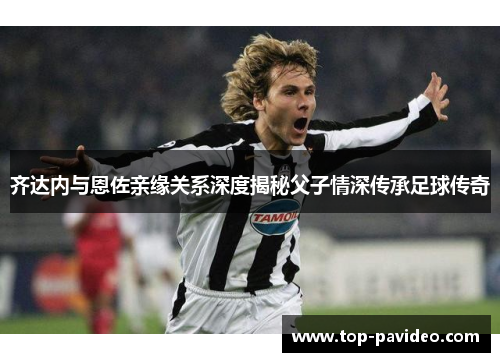 齐达内与恩佐亲缘关系深度揭秘父子情深传承足球传奇 齐达内与恩佐亲缘关系深度揭秘父子情深传承足球传奇