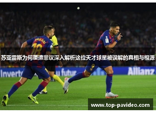 苏亚雷斯为何屡遭非议深入解析这位天才球星被误解的真相与根源