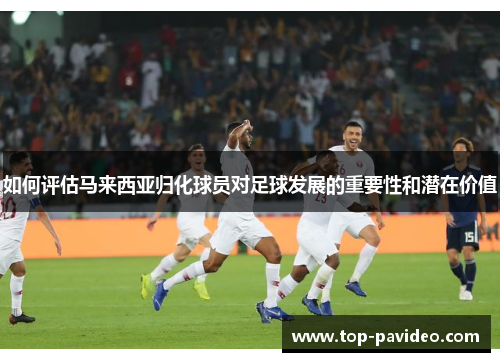 如何评估马来西亚归化球员对足球发展的重要性和潜在价值