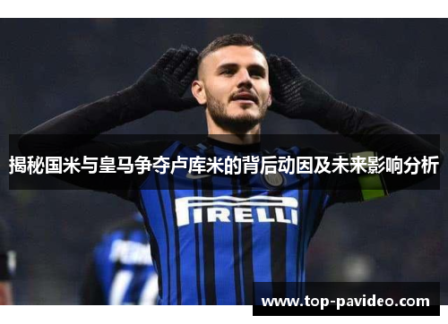 揭秘国米与皇马争夺卢库米的背后动因及未来影响分析 揭秘国米与皇马争夺卢库米的背后动因及未来影响分析