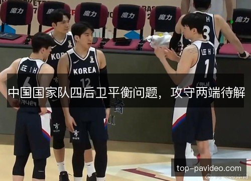 中国国家队四后卫平衡问题,攻守两端待解 中国国家队四后卫平衡问题,攻守两端待解